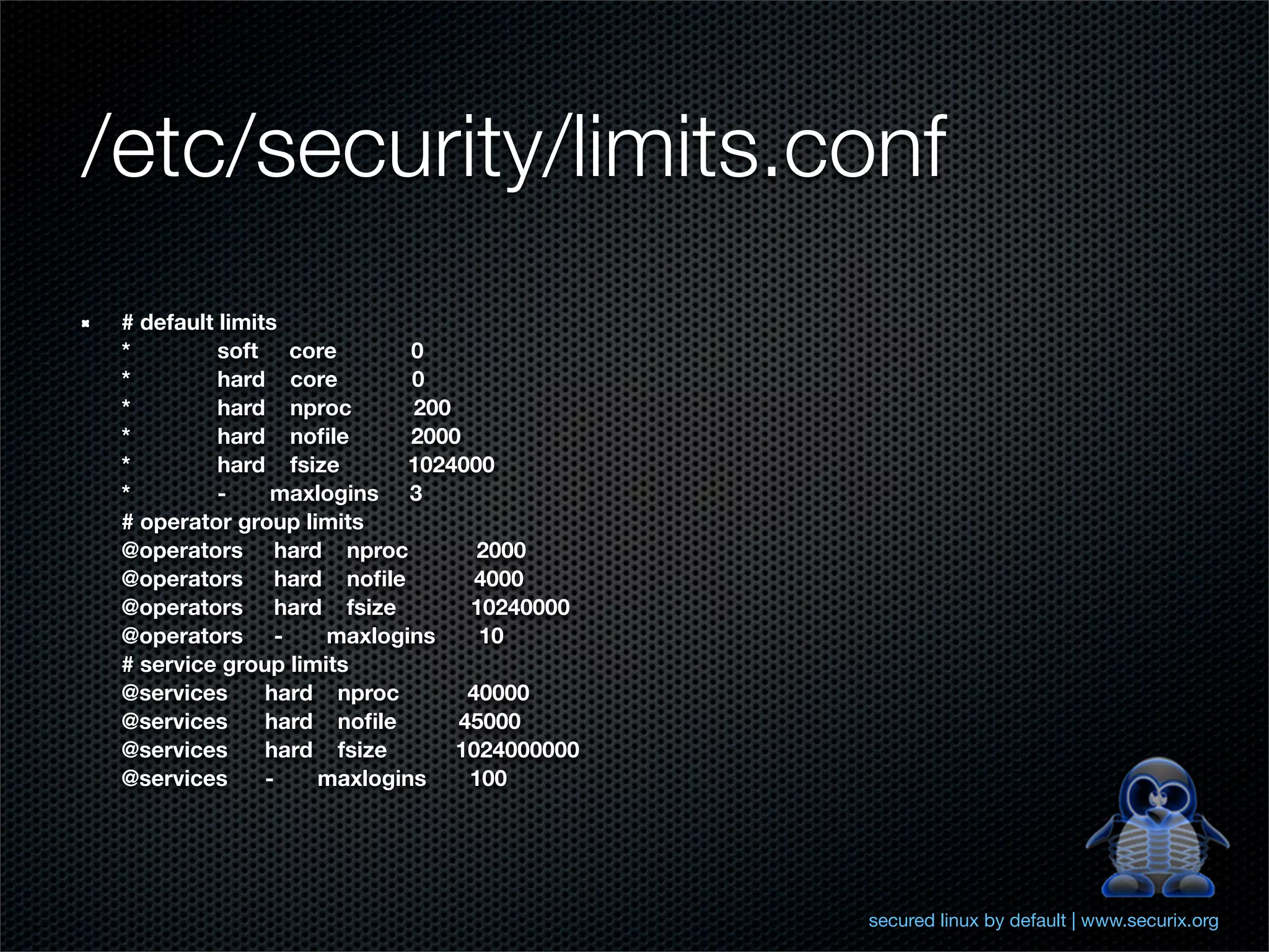 /etc/security/limits.conf
 # default limits
 *         soft core        0
 *         hard core        0
 *         hard nproc       200
 *         hard noﬁle       2000
 *         hard fsize       1024000
 *         -     maxlogins 3
 # operator group limits
 @operators hard nproc            2000
 @operators hard noﬁle            4000
 @operators hard fsize           10240000
 @operators -        maxlogins    10
 # service group limits
 @services      hard nproc       40000
 @services      hard noﬁle      45000
 @services      hard fsize      1024000000
 @services      -   maxlogins    100




                                             secured linux by default | www.securix.org
 