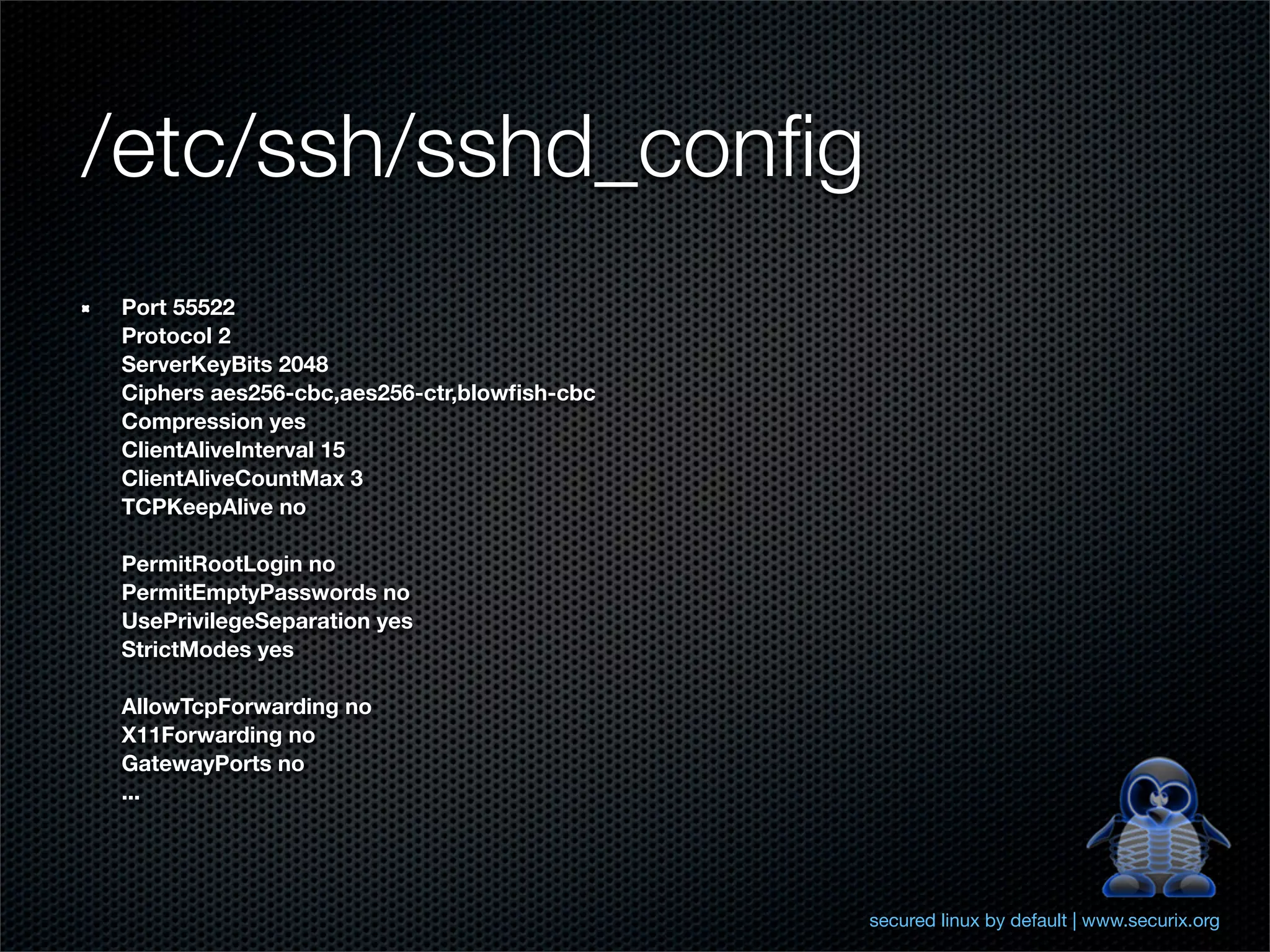 /etc/ssh/sshd_conﬁg
Port 55522
Protocol 2
ServerKeyBits 2048
Ciphers aes256-cbc,aes256-ctr,blowﬁsh-cbc
Compression yes
ClientAliveInterval 15
ClientAliveCountMax 3
TCPKeepAlive no

PermitRootLogin no
PermitEmptyPasswords no
UsePrivilegeSeparation yes
StrictModes yes

AllowTcpForwarding no
X11Forwarding no
GatewayPorts no
...




                                            secured linux by default | www.securix.org
 