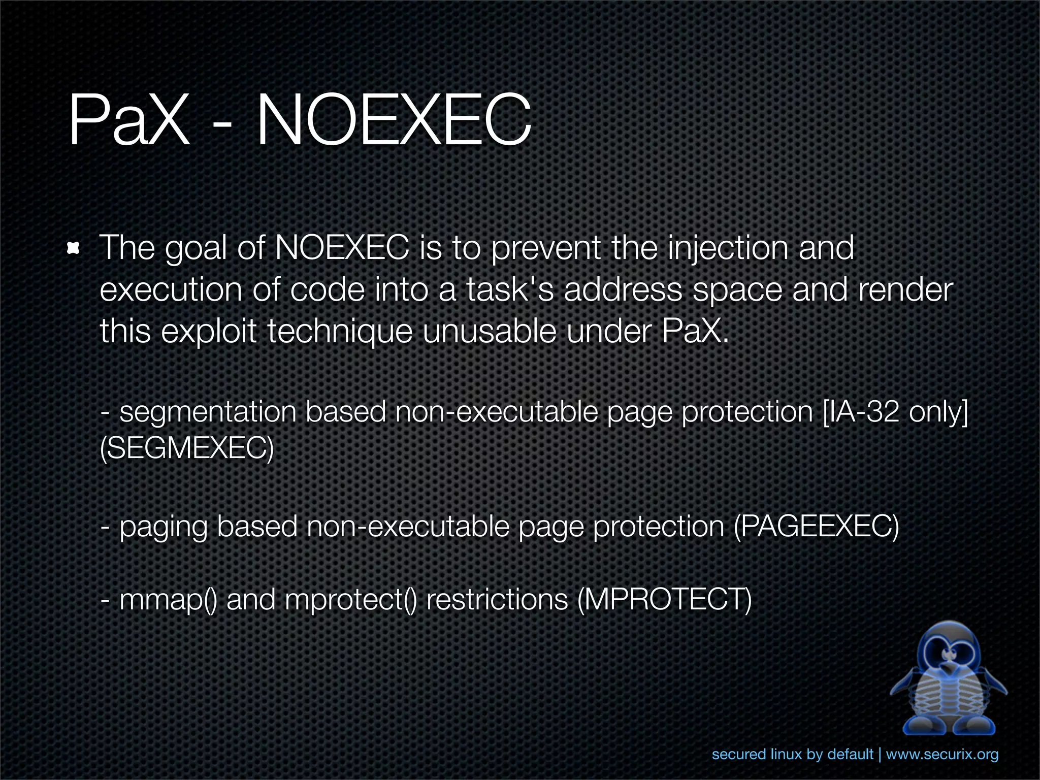 PaX - NOEXEC
The goal of NOEXEC is to prevent the injection and
execution of code into a task's address space and render
this exploit technique unusable under PaX.

- segmentation based non-executable page protection [IA-32 only]
(SEGMEXEC)

- paging based non-executable page protection (PAGEEXEC)

- mmap() and mprotect() restrictions (MPROTECT)



                                             secured linux by default | www.securix.org
 