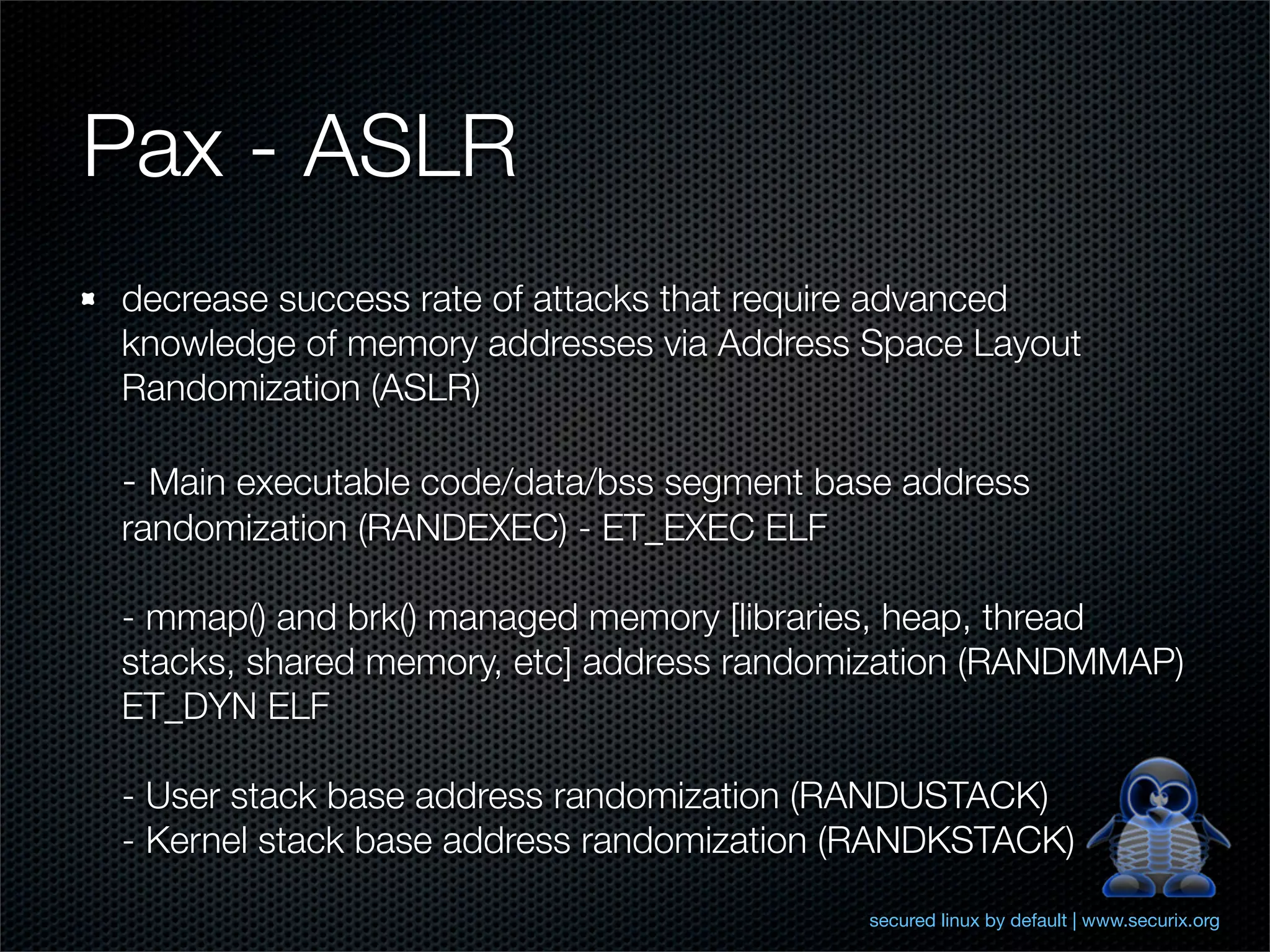 Pax - ASLR
decrease success rate of attacks that require advanced
knowledge of memory addresses via Address Space Layout
Randomization (ASLR)

- Main executable code/data/bss segment base address
randomization (RANDEXEC) - ET_EXEC ELF

- mmap() and brk() managed memory [libraries, heap, thread
stacks, shared memory, etc] address randomization (RANDMMAP)
ET_DYN ELF

- User stack base address randomization (RANDUSTACK)
- Kernel stack base address randomization (RANDKSTACK)
                                          secured linux by default | www.securix.org
 