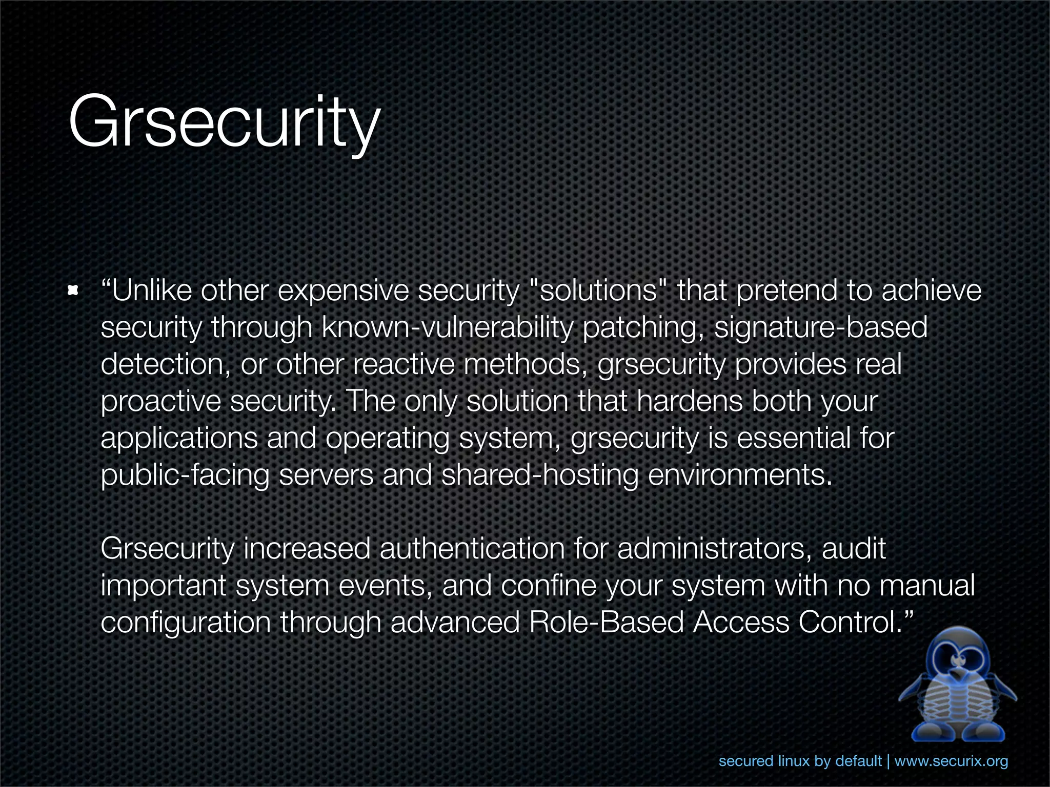 Grsecurity

 “Unlike other expensive security "solutions" that pretend to achieve
 security through known-vulnerability patching, signature-based
 detection, or other reactive methods, grsecurity provides real
 proactive security. The only solution that hardens both your
 applications and operating system, grsecurity is essential for
 public-facing servers and shared-hosting environments.

 Grsecurity increased authentication for administrators, audit
 important system events, and conﬁne your system with no manual
 conﬁguration through advanced Role-Based Access Control.”



                                                secured linux by default | www.securix.org
 