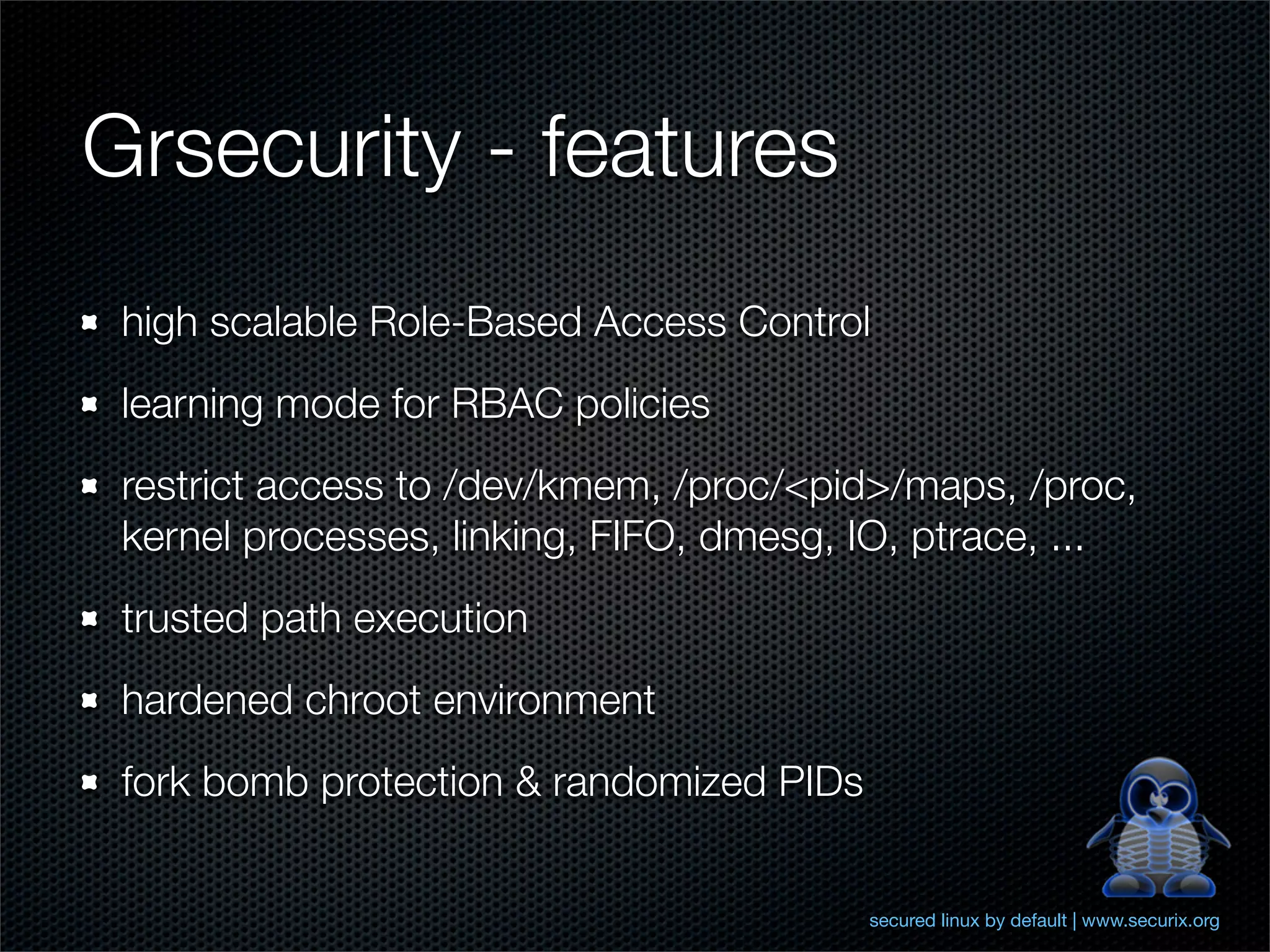 Grsecurity - features
 high scalable Role-Based Access Control
 learning mode for RBAC policies
 restrict access to /dev/kmem, /proc/<pid>/maps, /proc,
 kernel processes, linking, FIFO, dmesg, IO, ptrace, ...
 trusted path execution
 hardened chroot environment
 fork bomb protection & randomized PIDs


                                          secured linux by default | www.securix.org
 