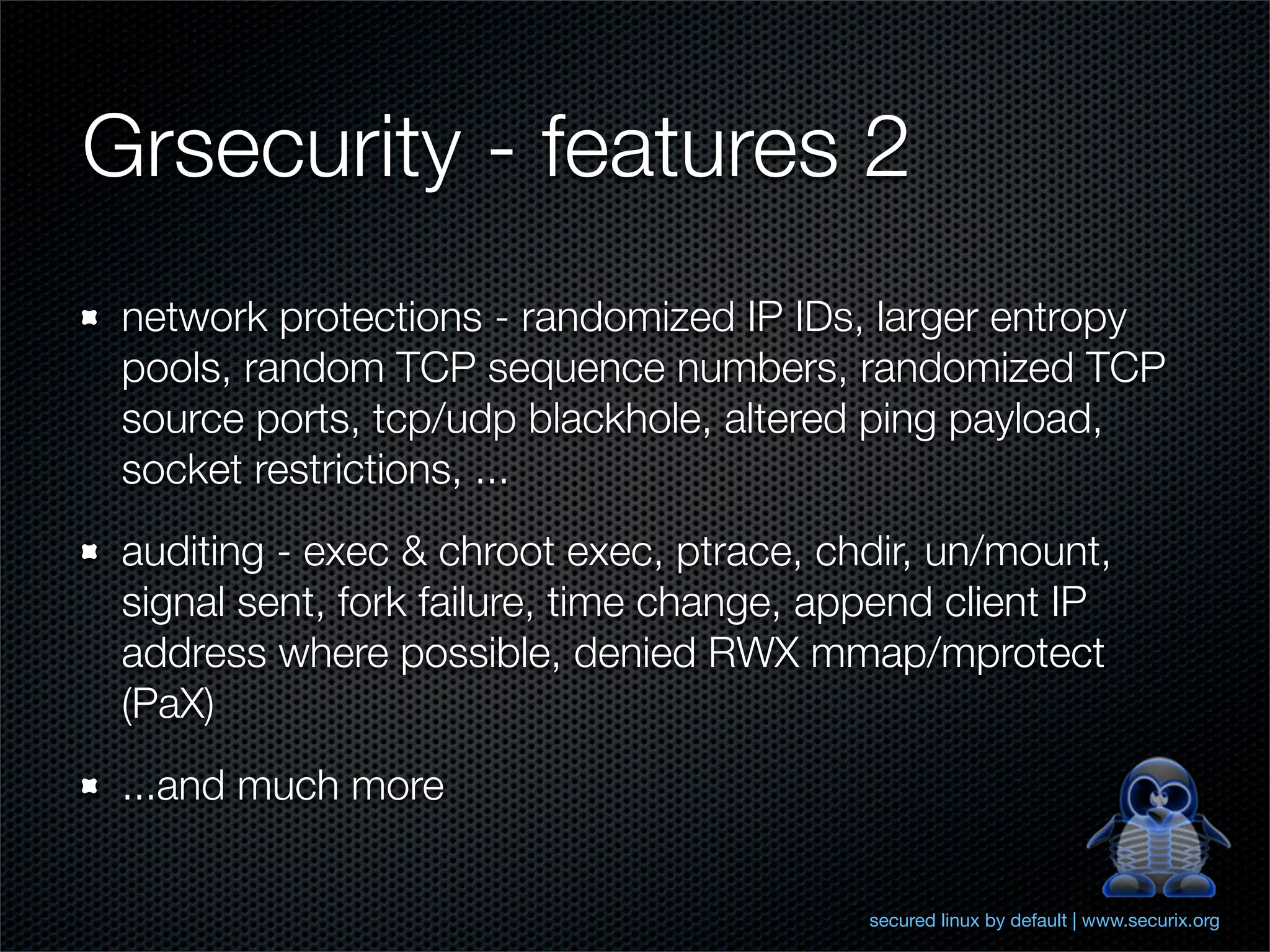 Grsecurity - features 2
 network protections - randomized IP IDs, larger entropy
 pools, random TCP sequence numbers, randomized TCP
 source ports, tcp/udp blackhole, altered ping payload,
 socket restrictions, ...
 auditing - exec & chroot exec, ptrace, chdir, un/mount,
 signal sent, fork failure, time change, append client IP
 address where possible, denied RWX mmap/mprotect
 (PaX)
 ...and much more


                                           secured linux by default | www.securix.org
 