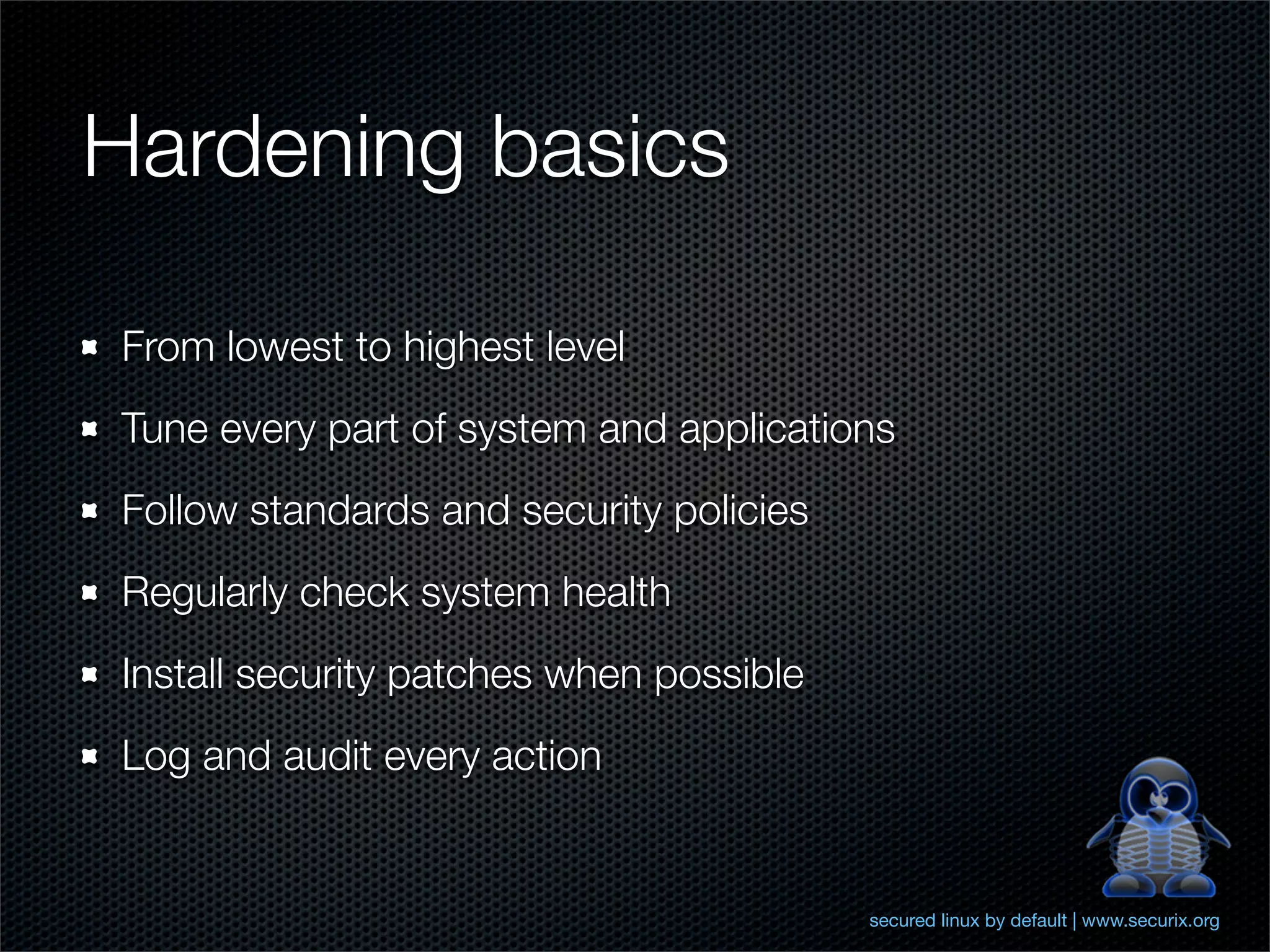 Hardening basics

From lowest to highest level
Tune every part of system and applications
Follow standards and security policies
Regularly check system health
Install security patches when possible
Log and audit every action


                                         secured linux by default | www.securix.org
 