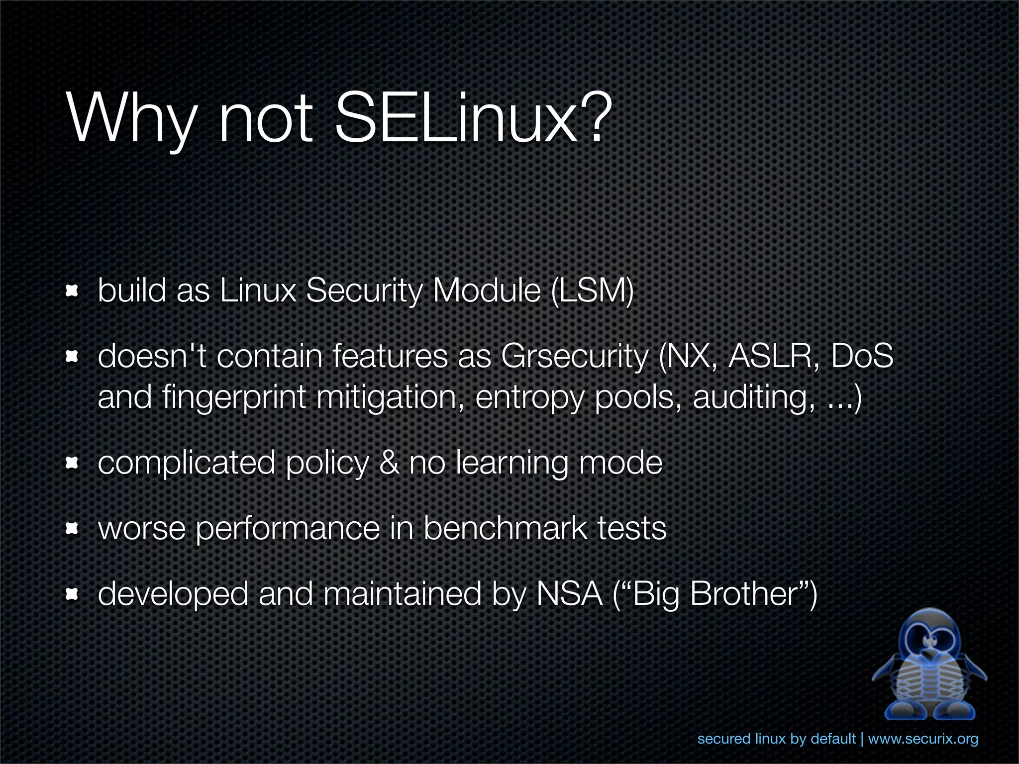 Why not SELinux?

build as Linux Security Module (LSM)
doesn't contain features as Grsecurity (NX, ASLR, DoS
and ﬁngerprint mitigation, entropy pools, auditing, ...)
complicated policy & no learning mode
worse performance in benchmark tests
developed and maintained by NSA (“Big Brother”)



                                          secured linux by default | www.securix.org
 