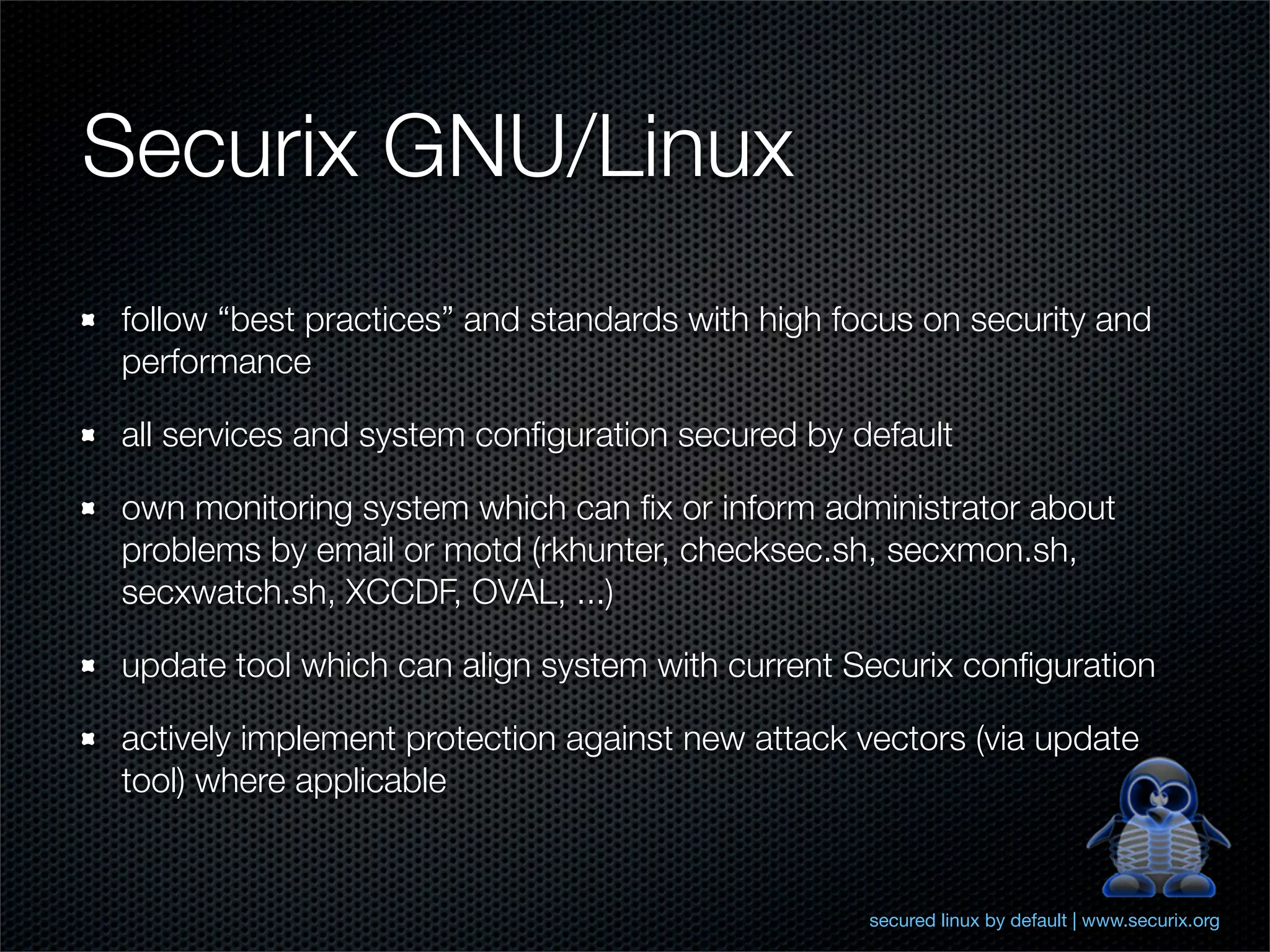 Securix GNU/Linux
follow “best practices” and standards with high focus on security and
performance

all services and system conﬁguration secured by default

own monitoring system which can ﬁx or inform administrator about
problems by email or motd (rkhunter, checksec.sh, secxmon.sh,
secxwatch.sh, XCCDF, OVAL, ...)

update tool which can align system with current Securix conﬁguration

actively implement protection against new attack vectors (via update
tool) where applicable


                                                  secured linux by default | www.securix.org
 