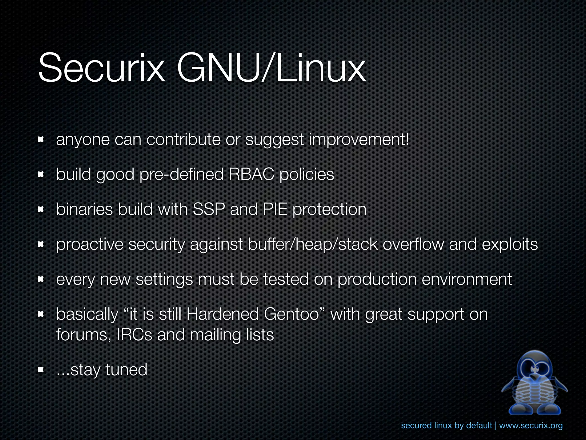 Securix GNU/Linux
anyone can contribute or suggest improvement!

build good pre-deﬁned RBAC policies

binaries build with SSP and PIE protection

proactive security against buffer/heap/stack overﬂow and exploits

every new settings must be tested on production environment

basically “it is still Hardened Gentoo” with great support on
forums, IRCs and mailing lists

...stay tuned


                                                secured linux by default | www.securix.org
 