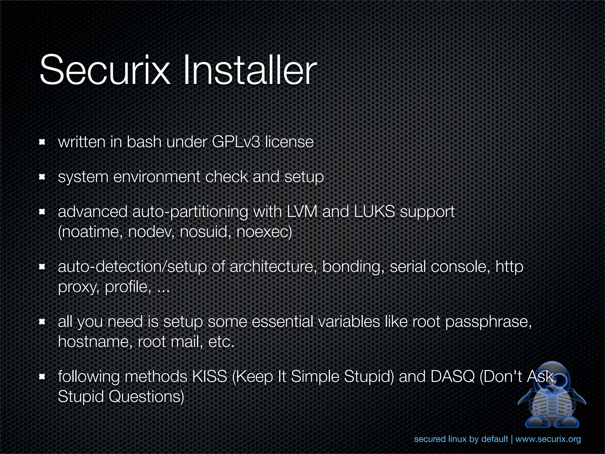 Securix Installer
 written in bash under GPLv3 license

 system environment check and setup

 advanced auto-partitioning with LVM and LUKS support
 (noatime, nodev, nosuid, noexec)

 auto-detection/setup of architecture, bonding, serial console, http
 proxy, proﬁle, ...

 all you need is setup some essential variables like root passphrase,
 hostname, root mail, etc.

 following methods KISS (Keep It Simple Stupid) and DASQ (Don't Ask
 Stupid Questions)

                                                    secured linux by default | www.securix.org
 