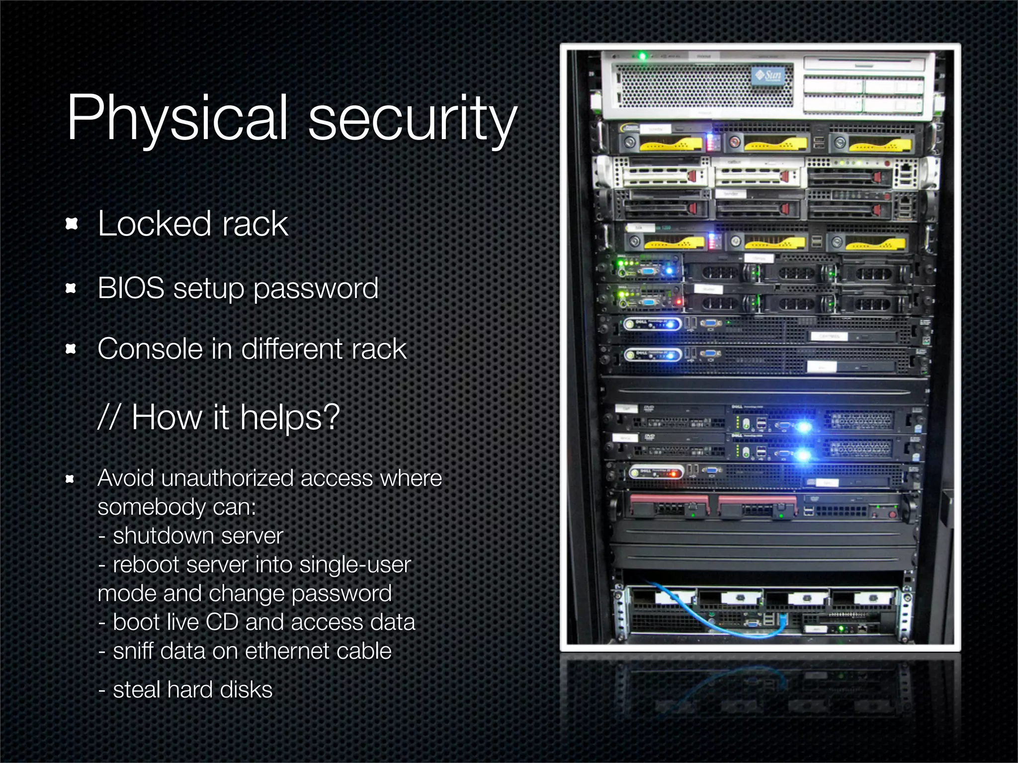 Physical security
 Locked rack
 BIOS setup password

 Console in different rack

 // How it helps?
 Avoid unauthorized access where
 somebody can:
 - shutdown server
 - reboot server into single-user
 mode and change password
 - boot live CD and access data
 - sniff data on ethernet cable
 - steal hard disks
 