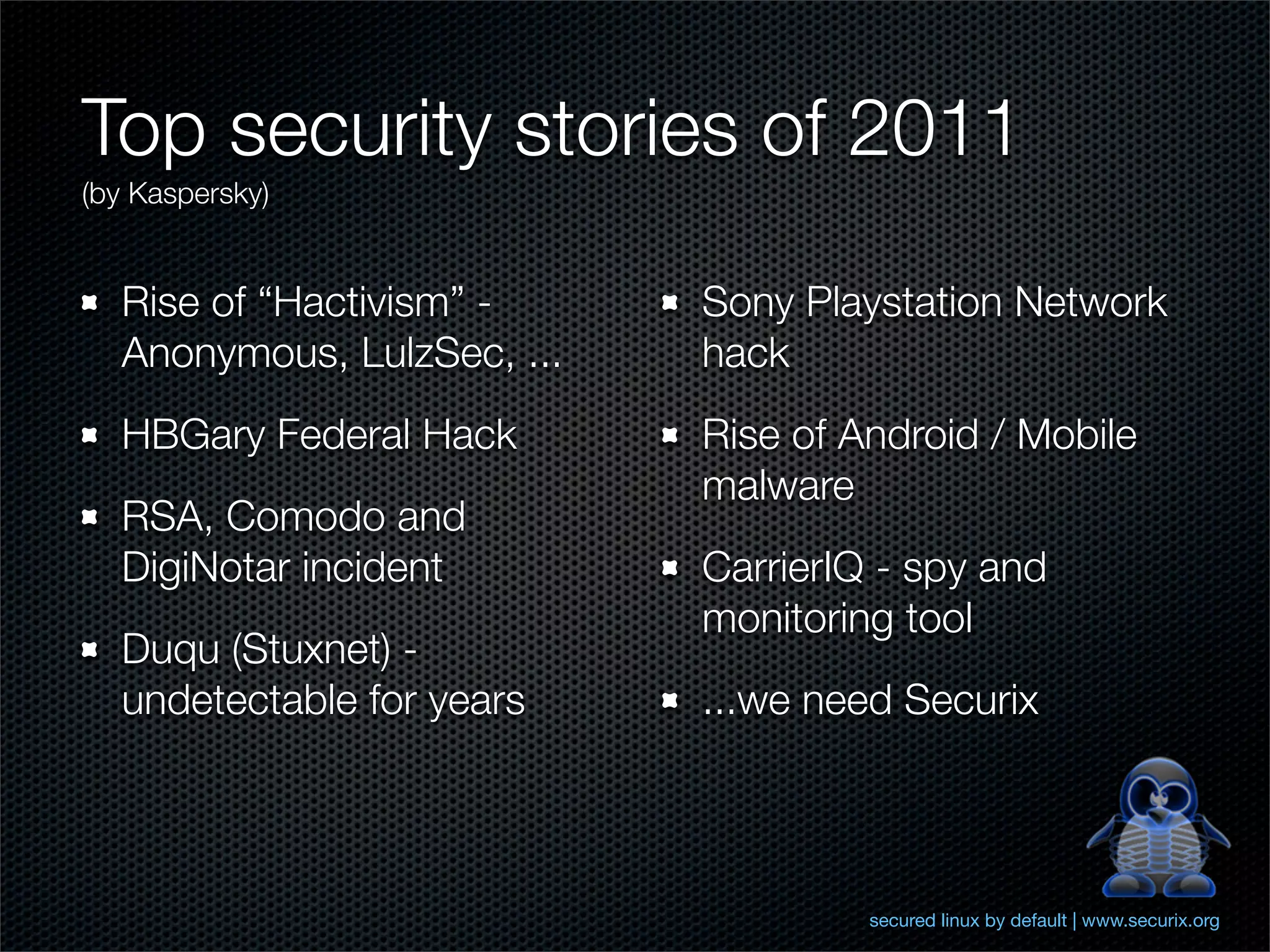 Top security stories of 2011
(by Kaspersky)


  Rise of “Hactivism” -     Sony Playstation Network
  Anonymous, LulzSec, ...   hack
  HBGary Federal Hack       Rise of Android / Mobile
                            malware
  RSA, Comodo and
  DigiNotar incident        CarrierIQ - spy and
                            monitoring tool
  Duqu (Stuxnet) -
  undetectable for years    ...we need Securix




                                     secured linux by default | www.securix.org
 