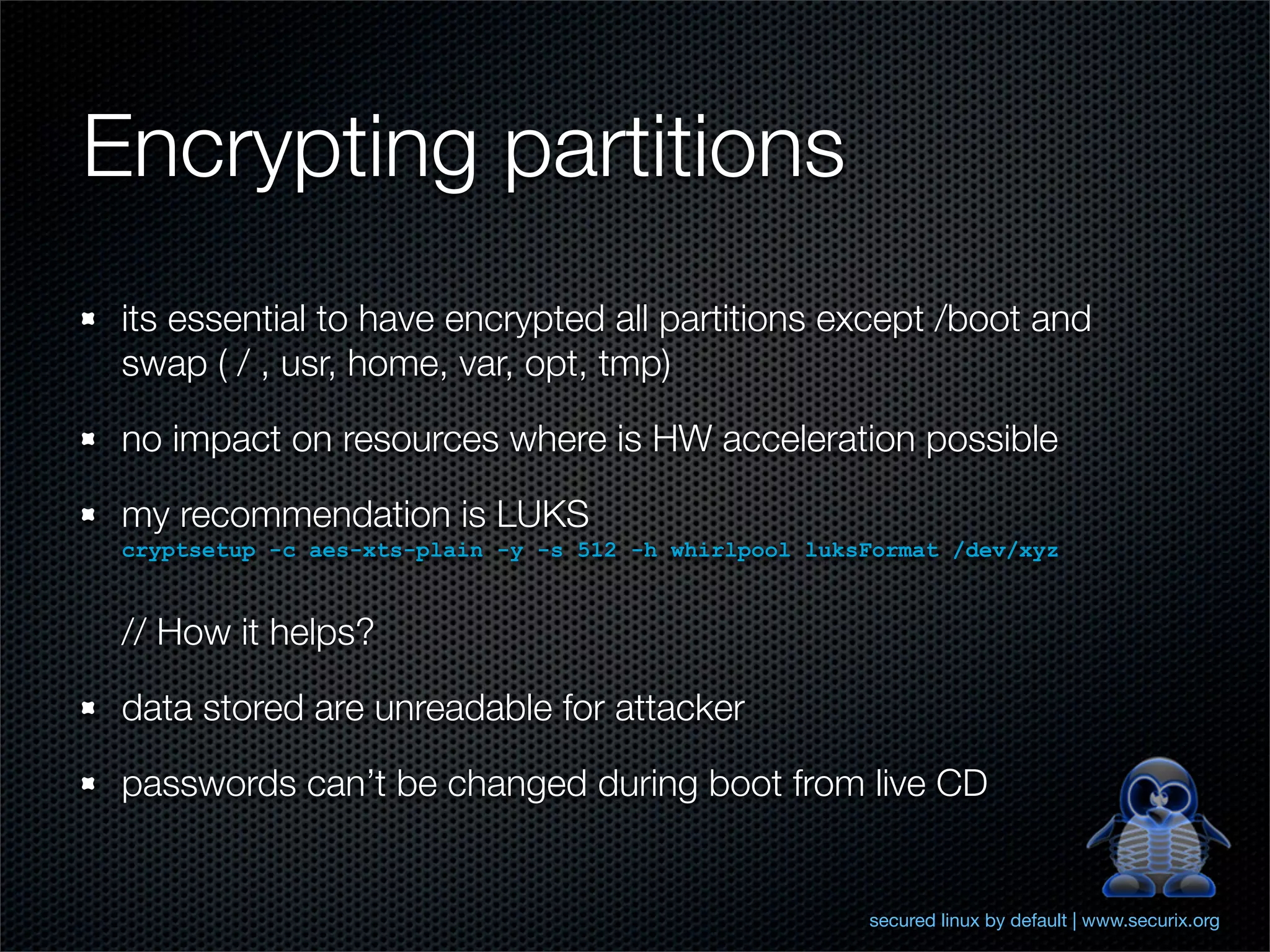 Encrypting partitions
 its essential to have encrypted all partitions except /boot and
 swap ( / , usr, home, var, opt, tmp)

 no impact on resources where is HW acceleration possible

 my recommendation is LUKS
 cryptsetup -c aes-xts-plain -y -s 512 -h whirlpool luksFormat /dev/xyz


 // How it helps?

 data stored are unreadable for attacker

 passwords can’t be changed during boot from live CD


                                                        secured linux by default | www.securix.org
 