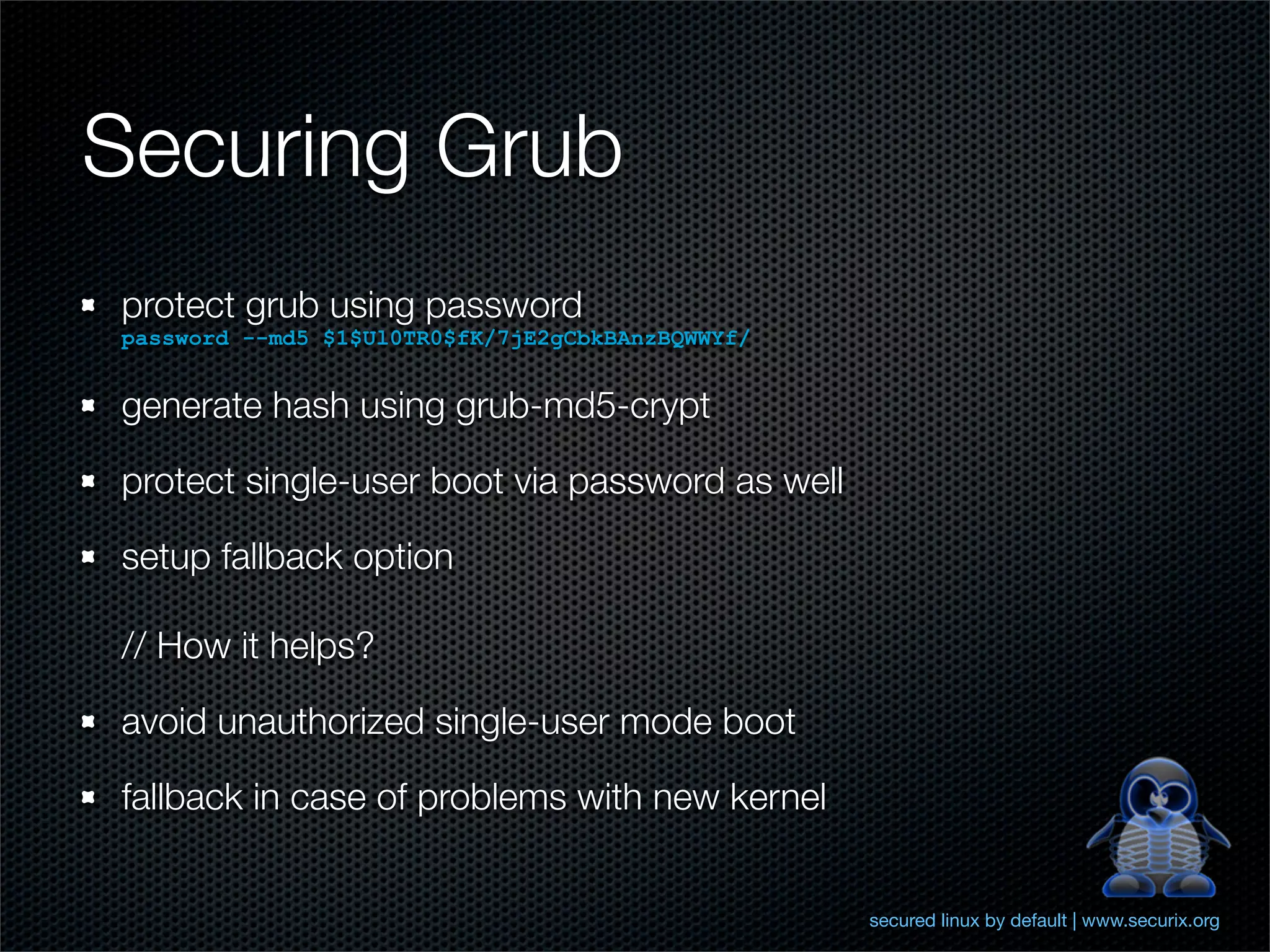 Securing Grub
protect grub using password
password --md5 $1$Ul0TR0$fK/7jE2gCbkBAnzBQWWYf/


generate hash using grub-md5-crypt

protect single-user boot via password as well

setup fallback option

// How it helps?

avoid unauthorized single-user mode boot

fallback in case of problems with new kernel


                                                  secured linux by default | www.securix.org
 
