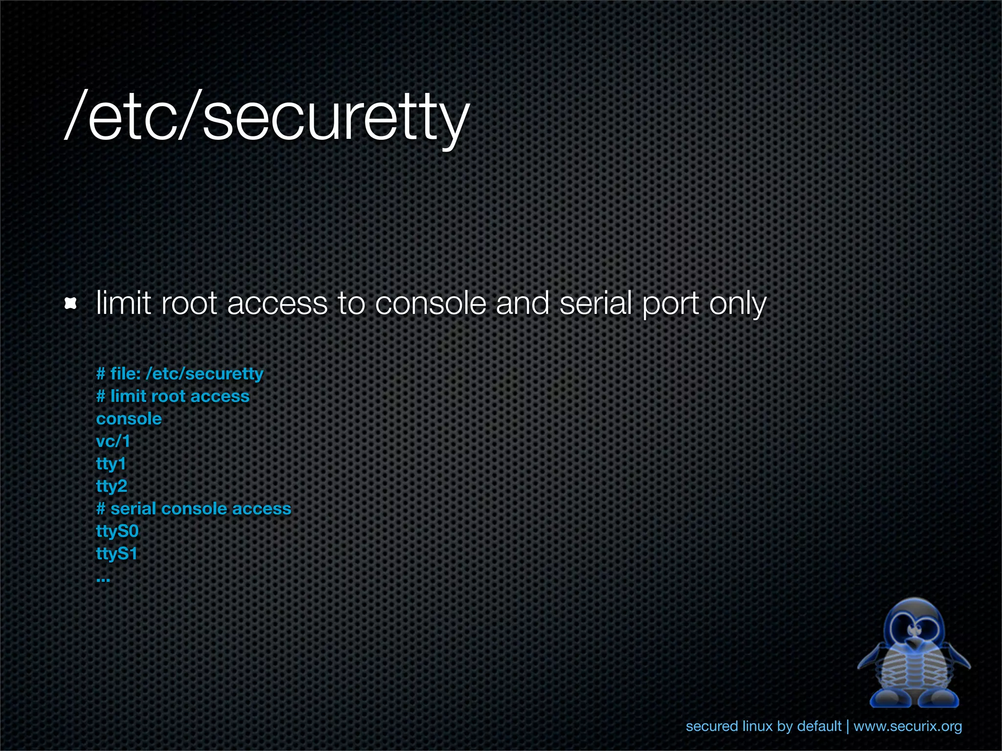 /etc/securetty

 limit root access to console and serial port only
 # ﬁle: /etc/securetty
 # limit root access
 console
 vc/1
 tty1
 tty2
 # serial console access
 ttyS0
 ttyS1
 ...




                                            secured linux by default | www.securix.org
 