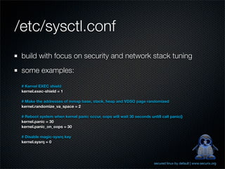 /etc/sysctl.conf
 build with focus on security and network stack tuning
 some examples:
 # Kernel EXEC shield
 kernel.exec-shield = 1

 # Make the addresses of mmap base, stack, heap and VDSO page randomized
 kernel.randomize_va_space = 2

 # Reboot system when kernel panic occur, oops will wait 30 seconds untill call panic()
 kernel.panic = 30
 kernel.panic_on_oops = 30

 # Disable magic-sysrq key
 kernel.sysrq = 0




                                                                       secured linux by default | www.securix.org
 