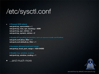 /etc/sysctl.conf
 # Prevent SYN attack
 net.ipv4.tcp_syncookies = 1
 net.ipv4.tcp_max_syn_backlog = 4096
 net.ipv4.tcp_syn_retries = 5
 net.ipv4.tcp_synack_retries = 2

 # Enable IP spooﬁng protection, turn on source route veriﬁcation
 net.ipv4.conf.all.rp_ﬁlter = 1
 net.ipv4.conf.default.rp_ﬁlter = 1

 # Increase allowed local port range
 net.ipv4.ip_local_port_range = 1024 64000

 # Enable tcp_window_scaling
 net.ipv4.tcp_window_scaling = 1


 ...and much more


                                                                    secured linux by default | www.securix.org
 