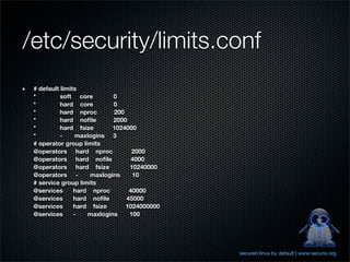 /etc/security/limits.conf
 # default limits
 *         soft core        0
 *         hard core        0
 *         hard nproc       200
 *         hard noﬁle       2000
 *         hard fsize       1024000
 *         -     maxlogins 3
 # operator group limits
 @operators hard nproc            2000
 @operators hard noﬁle            4000
 @operators hard fsize           10240000
 @operators -        maxlogins    10
 # service group limits
 @services      hard nproc       40000
 @services      hard noﬁle      45000
 @services      hard fsize      1024000000
 @services      -   maxlogins    100




                                             secured linux by default | www.securix.org
 