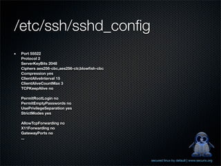 /etc/ssh/sshd_conﬁg
Port 55522
Protocol 2
ServerKeyBits 2048
Ciphers aes256-cbc,aes256-ctr,blowﬁsh-cbc
Compression yes
ClientAliveInterval 15
ClientAliveCountMax 3
TCPKeepAlive no

PermitRootLogin no
PermitEmptyPasswords no
UsePrivilegeSeparation yes
StrictModes yes

AllowTcpForwarding no
X11Forwarding no
GatewayPorts no
...




                                            secured linux by default | www.securix.org
 