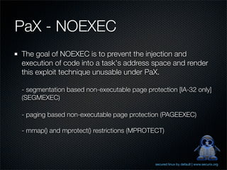 PaX - NOEXEC
The goal of NOEXEC is to prevent the injection and
execution of code into a task's address space and render
this exploit technique unusable under PaX.

- segmentation based non-executable page protection [IA-32 only]
(SEGMEXEC)

- paging based non-executable page protection (PAGEEXEC)

- mmap() and mprotect() restrictions (MPROTECT)



                                             secured linux by default | www.securix.org
 