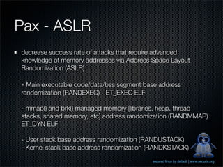Pax - ASLR
decrease success rate of attacks that require advanced
knowledge of memory addresses via Address Space Layout
Randomization (ASLR)

- Main executable code/data/bss segment base address
randomization (RANDEXEC) - ET_EXEC ELF

- mmap() and brk() managed memory [libraries, heap, thread
stacks, shared memory, etc] address randomization (RANDMMAP)
ET_DYN ELF

- User stack base address randomization (RANDUSTACK)
- Kernel stack base address randomization (RANDKSTACK)
                                          secured linux by default | www.securix.org
 