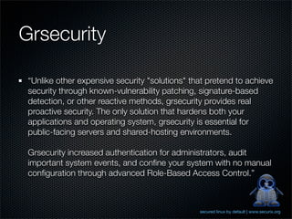 Grsecurity

 “Unlike other expensive security "solutions" that pretend to achieve
 security through known-vulnerability patching, signature-based
 detection, or other reactive methods, grsecurity provides real
 proactive security. The only solution that hardens both your
 applications and operating system, grsecurity is essential for
 public-facing servers and shared-hosting environments.

 Grsecurity increased authentication for administrators, audit
 important system events, and conﬁne your system with no manual
 conﬁguration through advanced Role-Based Access Control.”



                                                secured linux by default | www.securix.org
 