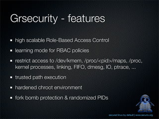 Grsecurity - features
 high scalable Role-Based Access Control
 learning mode for RBAC policies
 restrict access to /dev/kmem, /proc/<pid>/maps, /proc,
 kernel processes, linking, FIFO, dmesg, IO, ptrace, ...
 trusted path execution
 hardened chroot environment
 fork bomb protection & randomized PIDs


                                          secured linux by default | www.securix.org
 