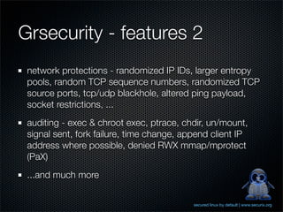 Grsecurity - features 2
 network protections - randomized IP IDs, larger entropy
 pools, random TCP sequence numbers, randomized TCP
 source ports, tcp/udp blackhole, altered ping payload,
 socket restrictions, ...
 auditing - exec & chroot exec, ptrace, chdir, un/mount,
 signal sent, fork failure, time change, append client IP
 address where possible, denied RWX mmap/mprotect
 (PaX)
 ...and much more


                                           secured linux by default | www.securix.org
 
