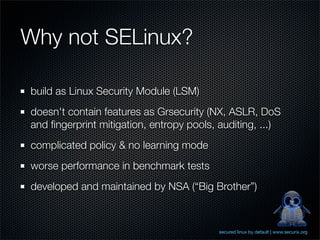 Why not SELinux?

build as Linux Security Module (LSM)
doesn't contain features as Grsecurity (NX, ASLR, DoS
and ﬁngerprint mitigation, entropy pools, auditing, ...)
complicated policy & no learning mode
worse performance in benchmark tests
developed and maintained by NSA (“Big Brother”)



                                          secured linux by default | www.securix.org
 