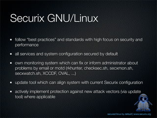 Securix GNU/Linux
follow “best practices” and standards with high focus on security and
performance

all services and system conﬁguration secured by default

own monitoring system which can ﬁx or inform administrator about
problems by email or motd (rkhunter, checksec.sh, secxmon.sh,
secxwatch.sh, XCCDF, OVAL, ...)

update tool which can align system with current Securix conﬁguration

actively implement protection against new attack vectors (via update
tool) where applicable


                                                  secured linux by default | www.securix.org
 