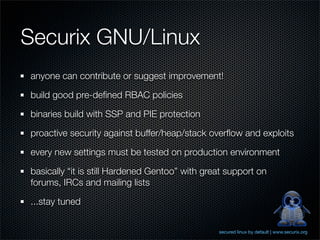 Securix GNU/Linux
anyone can contribute or suggest improvement!

build good pre-deﬁned RBAC policies

binaries build with SSP and PIE protection

proactive security against buffer/heap/stack overﬂow and exploits

every new settings must be tested on production environment

basically “it is still Hardened Gentoo” with great support on
forums, IRCs and mailing lists

...stay tuned


                                                secured linux by default | www.securix.org
 