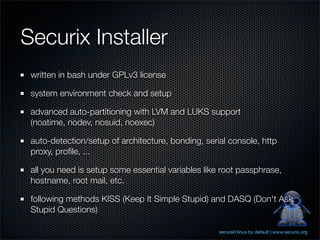 Securix Installer
 written in bash under GPLv3 license

 system environment check and setup

 advanced auto-partitioning with LVM and LUKS support
 (noatime, nodev, nosuid, noexec)

 auto-detection/setup of architecture, bonding, serial console, http
 proxy, proﬁle, ...

 all you need is setup some essential variables like root passphrase,
 hostname, root mail, etc.

 following methods KISS (Keep It Simple Stupid) and DASQ (Don't Ask
 Stupid Questions)

                                                    secured linux by default | www.securix.org
 