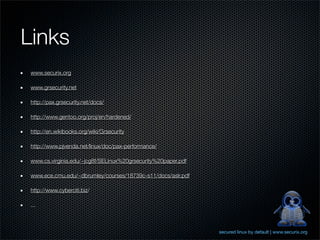 Links
 www.securix.org

 www.grsecurity.net

 http://pax.grsecurity.net/docs/

 http://www.gentoo.org/proj/en/hardened/

 http://en.wikibooks.org/wiki/Grsecurity

 http://www.pjvenda.net/linux/doc/pax-performance/

 www.cs.virginia.edu/~jcg8f/SELinux%20grsecurity%20paper.pdf

 www.ece.cmu.edu/~dbrumley/courses/18739c-s11/docs/aslr.pdf

 http://www.cyberciti.biz/

 ...



                                                               secured linux by default | www.securix.org
 
