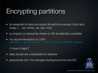 Encrypting partitions
 its essential to have encrypted all partitions except /boot and
 swap ( / , usr, home, var, opt, tmp)

 no impact on resources where is HW acceleration possible

 my recommendation is LUKS
 cryptsetup -c aes-xts-plain -y -s 512 -h whirlpool luksFormat /dev/xyz


 // How it helps?

 data stored are unreadable for attacker

 passwords can’t be changed during boot from live CD


                                                        secured linux by default | www.securix.org
 