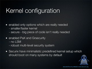 Kernel conﬁguration

 enabled only options which are really needed
 - smaller/faster kernel
 - secure - big piece of code isn't really needed
 enabled PaX and Grsecurity
 - no LSM
 - robust multi-level security system
 Securix have minimalistic predeﬁned kernel setup which
 should boot on many systems by default


                                           secured linux by default | www.securix.org
 