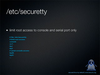 /etc/securetty

 limit root access to console and serial port only
 # ﬁle: /etc/securetty
 # limit root access
 console
 vc/1
 tty1
 tty2
 # serial console access
 ttyS0
 ttyS1
 ...




                                            secured linux by default | www.securix.org
 