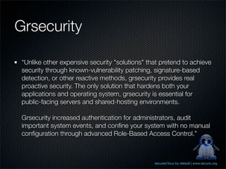 Grsecurity

 “Unlike other expensive security "solutions" that pretend to achieve
 security through known-vulnerability pa...