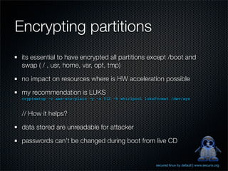 Encrypting partitions
 its essential to have encrypted all partitions except /boot and
 swap ( / , usr, home, var, opt, tm...