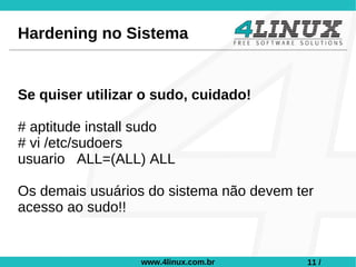 Hardening no Sistema


Se quiser utilizar o sudo, cuidado!

# aptitude install sudo
# vi /etc/sudoers
usuario ALL=(ALL) ALL

Os demais usuários do sistema não devem ter
acesso ao sudo!!


                  www.4linux.com.br       11 /
 