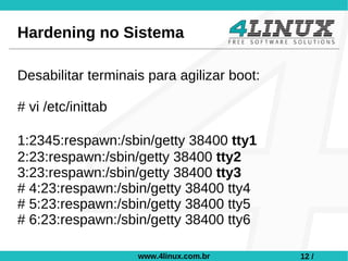 Hardening no Sistema

Desabilitar terminais para agilizar boot:

# vi /etc/inittab

﻿1:2345:respawn:/sbin/getty 38400 tty1
 2:23:respawn:/sbin/getty 38400 tty2
 3:23:respawn:/sbin/getty 38400 tty3
 # 4:23:respawn:/sbin/getty 38400 tty4
 # 5:23:respawn:/sbin/getty 38400 tty5
 # 6:23:respawn:/sbin/getty 38400 tty6

                    www.4linux.com.br       12 /
 