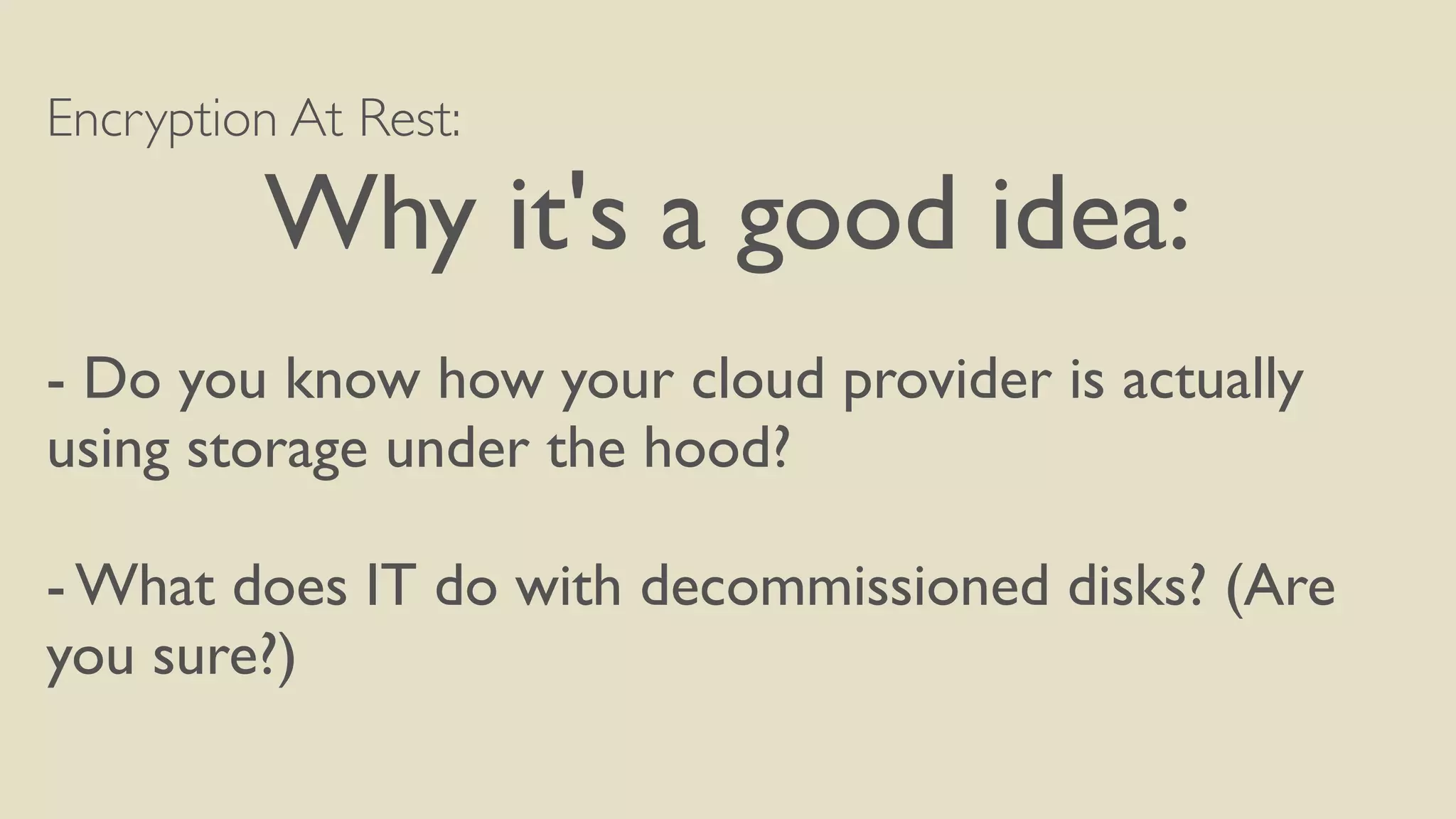 Encryption At Rest:
Why it's a good idea:
- Do you know how your cloud provider is actually
using storage under the hood?
- What does IT do with decommissioned disks? (Are
you sure?)
 