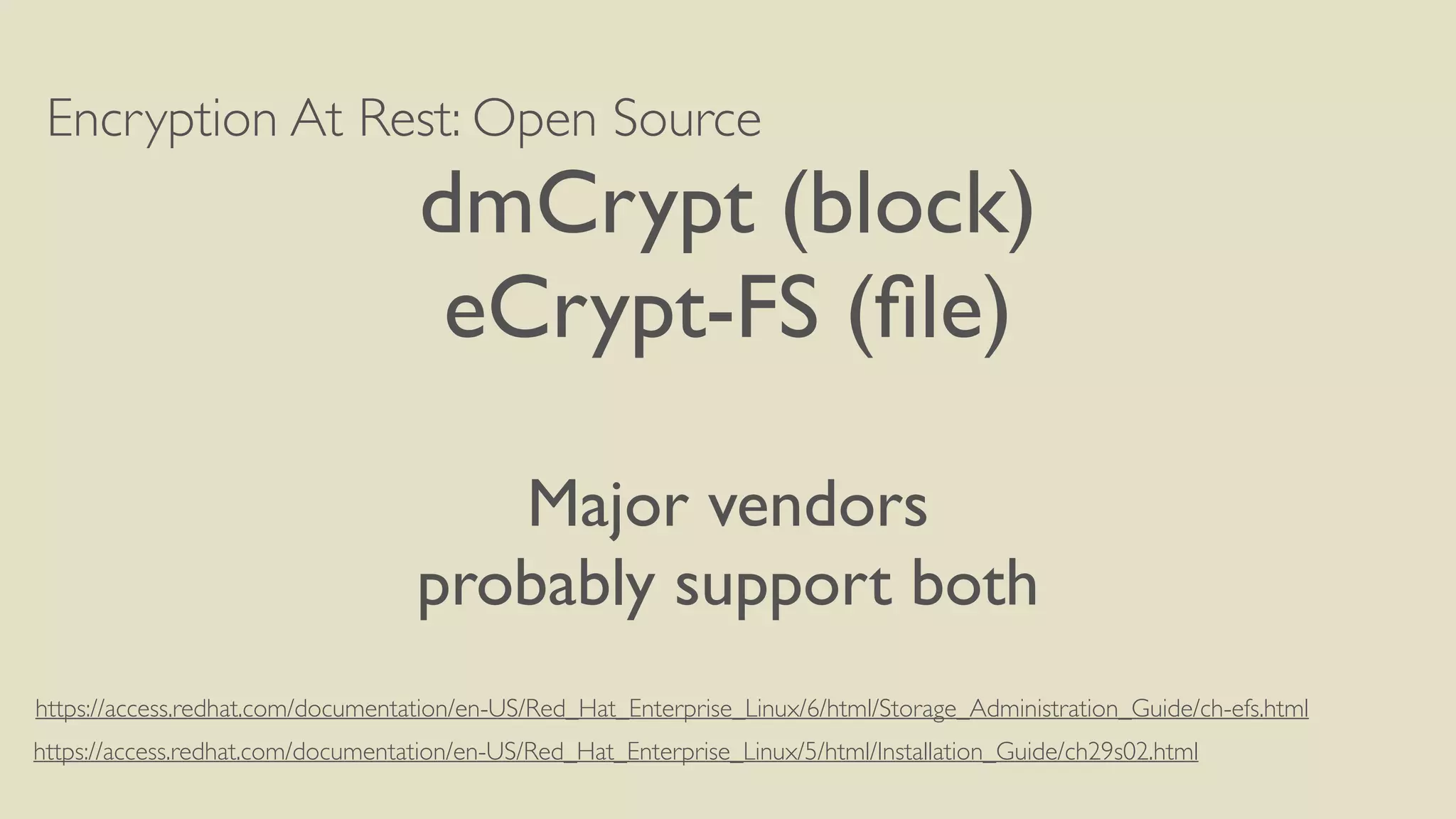 Encryption At Rest: Open Source
dmCrypt (block)
eCrypt-FS (ﬁle)
Major vendors
probably support both
https://access.redhat.com/documentation/en-US/Red_Hat_Enterprise_Linux/5/html/Installation_Guide/ch29s02.html
https://access.redhat.com/documentation/en-US/Red_Hat_Enterprise_Linux/6/html/Storage_Administration_Guide/ch-efs.html
 