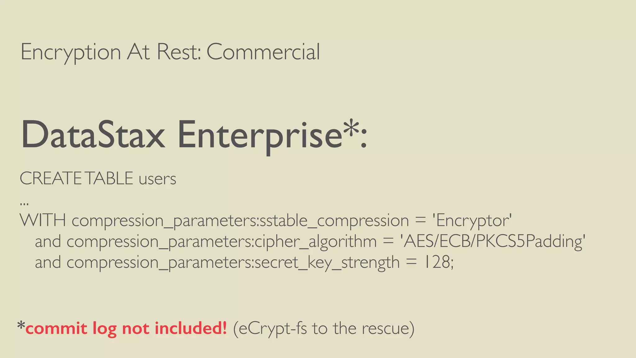 Encryption At Rest: Commercial
DataStax Enterprise*:
CREATETABLE users
...
WITH compression_parameters:sstable_compression = 'Encryptor'
and compression_parameters:cipher_algorithm = 'AES/ECB/PKCS5Padding'
and compression_parameters:secret_key_strength = 128;
*commit log not included! (eCrypt-fs to the rescue)
 