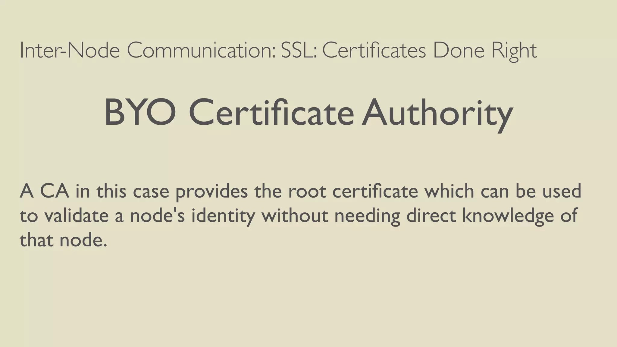 Inter-Node Communication: SSL: Certiﬁcates Done Right
BYO Certiﬁcate Authority
A CA in this case provides the root certiﬁcate which can be used
to validate a node's identity without needing direct knowledge of
that node.
 