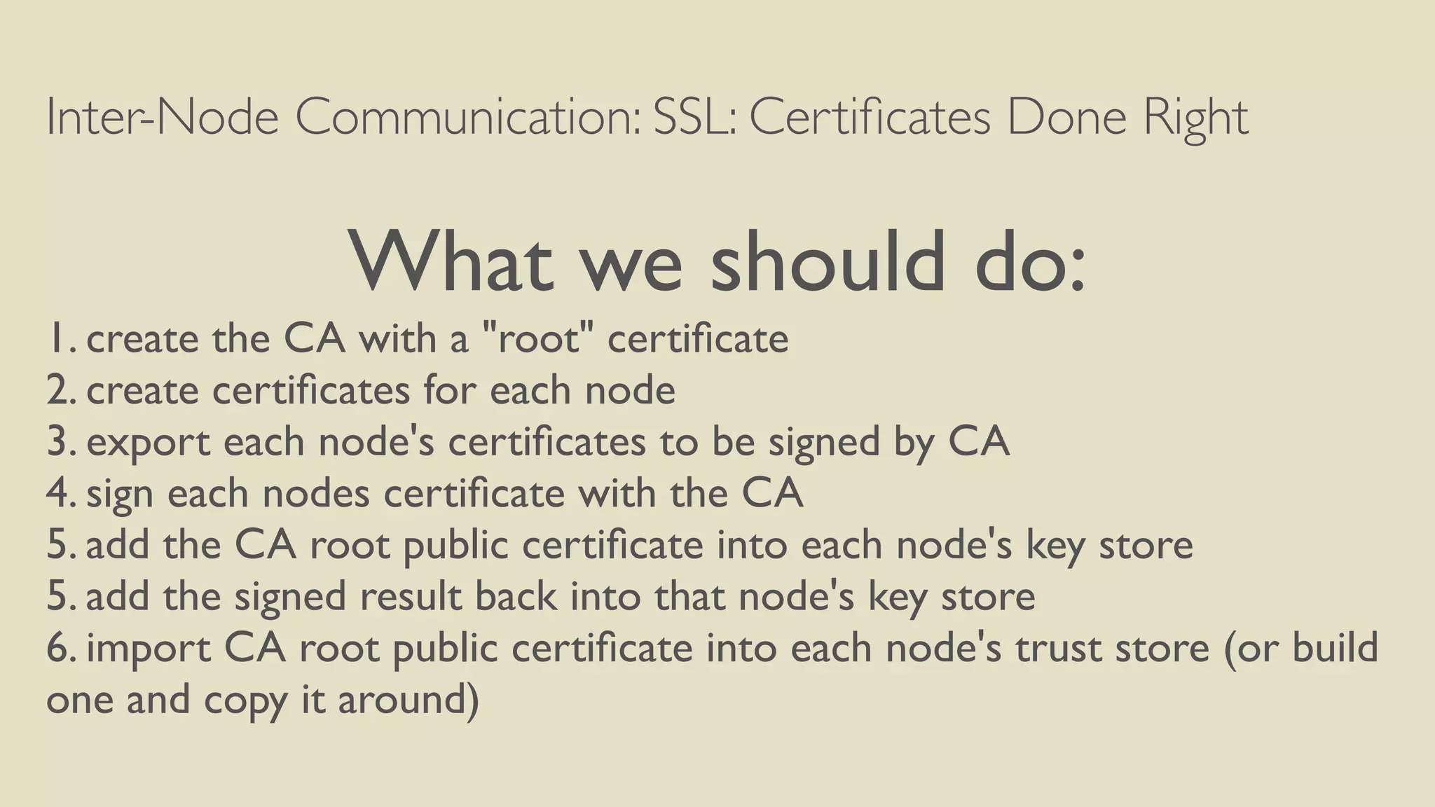Inter-Node Communication: SSL: Certiﬁcates Done Right
What we should do:
1. create the CA with a "root" certiﬁcate
2. create certiﬁcates for each node
3. export each node's certiﬁcates to be signed by CA
4. sign each nodes certiﬁcate with the CA
5. add the CA root public certiﬁcate into each node's key store
5. add the signed result back into that node's key store
6. import CA root public certiﬁcate into each node's trust store (or build
one and copy it around)
 