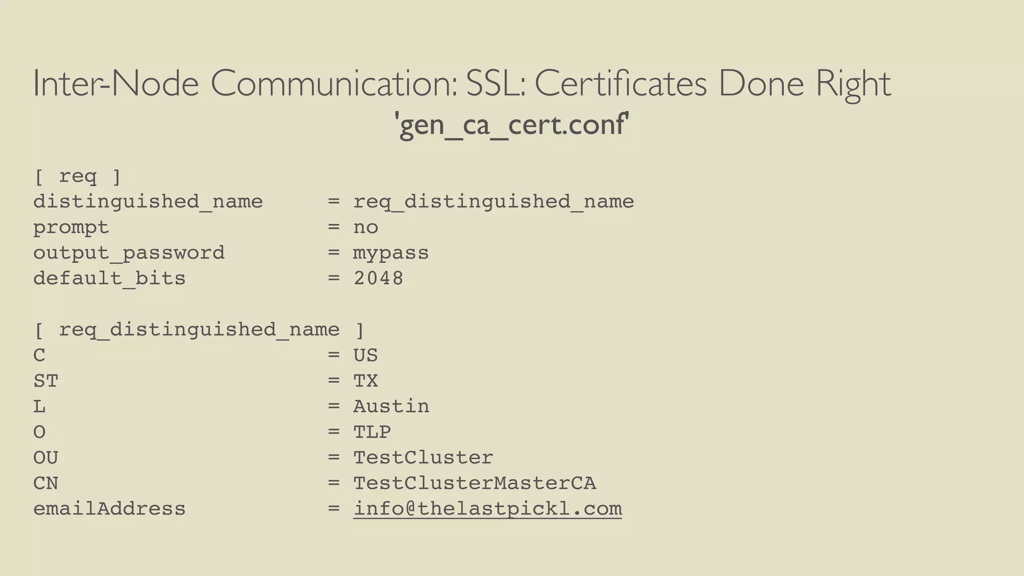 Inter-Node Communication: SSL: Certiﬁcates Done Right
'gen_ca_cert.conf'
[ req ]
distinguished_name = req_distinguished_name
prompt = no
output_password = mypass
default_bits = 2048
[ req_distinguished_name ]
C = US
ST = TX
L = Austin
O = TLP
OU = TestCluster
CN = TestClusterMasterCA
emailAddress = info@thelastpickl.com
 