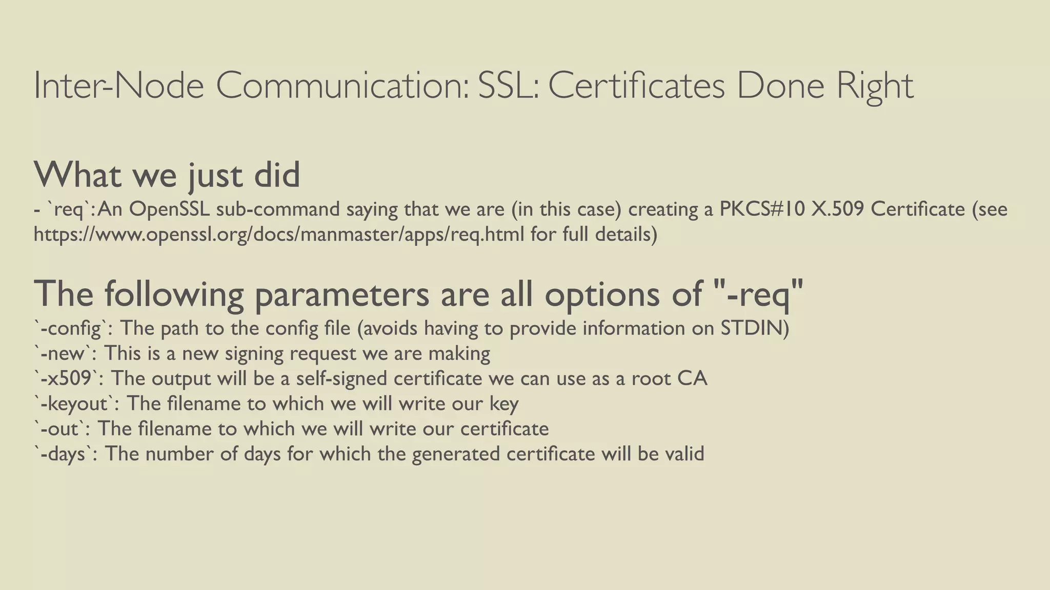 Inter-Node Communication: SSL: Certiﬁcates Done Right
What we just did
- `req`:An OpenSSL sub-command saying that we are (in this case) creating a PKCS#10 X.509 Certiﬁcate (see
https://www.openssl.org/docs/manmaster/apps/req.html for full details)
The following parameters are all options of "-req"
`-conﬁg`: The path to the conﬁg ﬁle (avoids having to provide information on STDIN)
`-new`: This is a new signing request we are making
`-x509`: The output will be a self-signed certiﬁcate we can use as a root CA
`-keyout`: The ﬁlename to which we will write our key
`-out`: The ﬁlename to which we will write our certiﬁcate
`-days`: The number of days for which the generated certiﬁcate will be valid
 