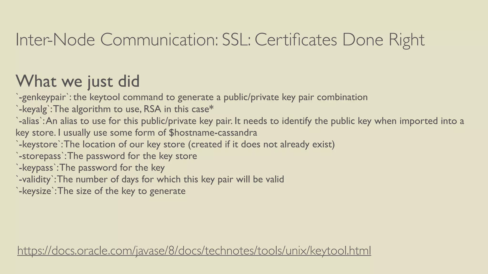 Inter-Node Communication: SSL: Certiﬁcates Done Right
What we just did
`-genkeypair`: the keytool command to generate a public/private key pair combination
`-keyalg`:The algorithm to use, RSA in this case*
`-alias`:An alias to use for this public/private key pair. It needs to identify the public key when imported into a
key store. I usually use some form of $hostname-cassandra
`-keystore`:The location of our key store (created if it does not already exist)
`-storepass`:The password for the key store
`-keypass`:The password for the key
`-validity`:The number of days for which this key pair will be valid
`-keysize`:The size of the key to generate
https://docs.oracle.com/javase/8/docs/technotes/tools/unix/keytool.html
 