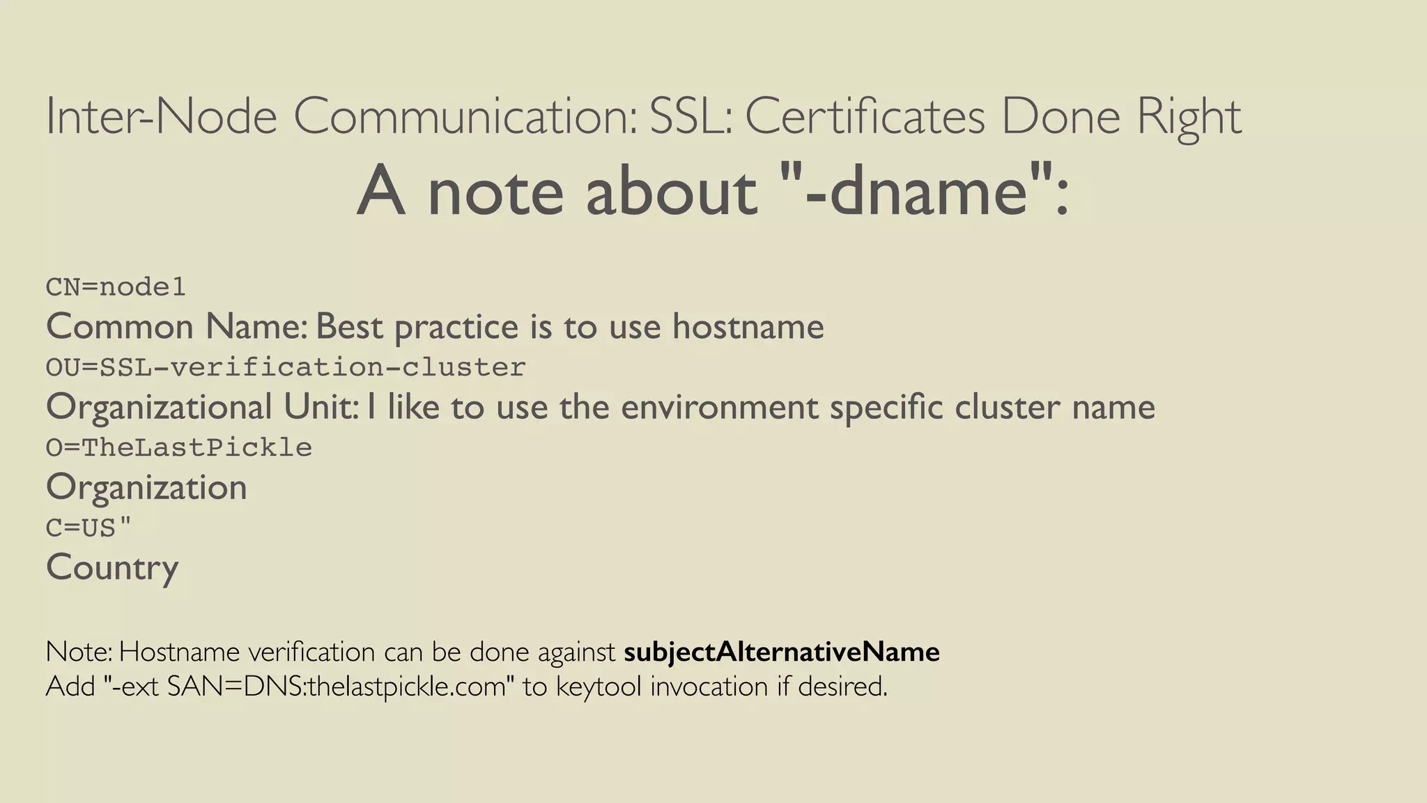 Inter-Node Communication: SSL: Certiﬁcates Done Right
A note about "-dname":
CN=node1
Common Name: Best practice is to use hostname
OU=SSL-verification-cluster
Organizational Unit: I like to use the environment speciﬁc cluster name
O=TheLastPickle
Organization
C=US"
Country
Note: Hostname veriﬁcation can be done against subjectAlternativeName
Add "-ext SAN=DNS:thelastpickle.com" to keytool invocation if desired.
 