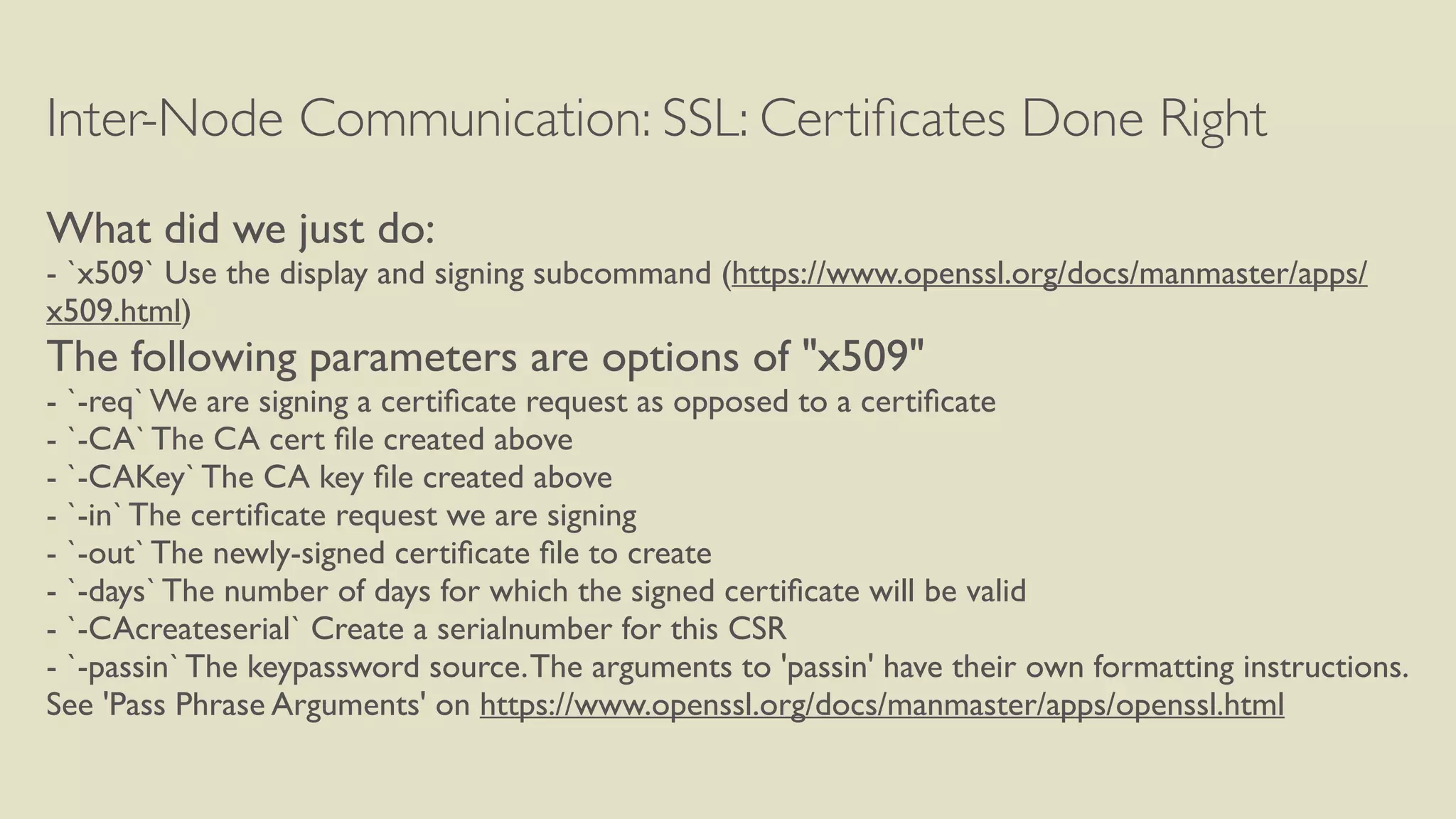 Inter-Node Communication: SSL: Certiﬁcates Done Right
What did we just do:
- `x509` Use the display and signing subcommand (https://www.openssl.org/docs/manmaster/apps/
x509.html)
The following parameters are options of "x509"
- `-req` We are signing a certiﬁcate request as opposed to a certiﬁcate
- `-CA` The CA cert ﬁle created above
- `-CAKey` The CA key ﬁle created above
- `-in` The certiﬁcate request we are signing
- `-out` The newly-signed certiﬁcate ﬁle to create
- `-days` The number of days for which the signed certiﬁcate will be valid
- `-CAcreateserial` Create a serialnumber for this CSR
- `-passin` The keypassword source.The arguments to 'passin' have their own formatting instructions.
See 'Pass Phrase Arguments' on https://www.openssl.org/docs/manmaster/apps/openssl.html
 