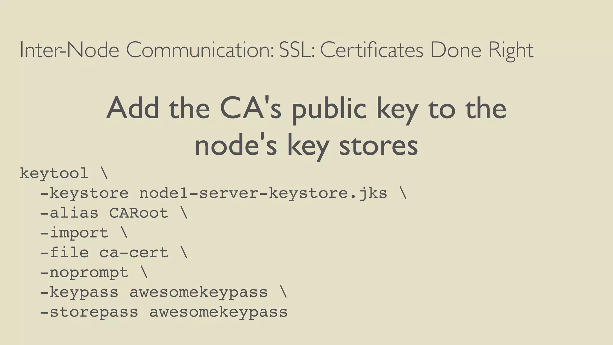 Inter-Node Communication: SSL: Certiﬁcates Done Right
Add the CA's public key to the
node's key stores
keytool 
-keystore node1-server-keystore.jks 
-alias CARoot 
-import 
-file ca-cert 
-noprompt 
-keypass awesomekeypass 
-storepass awesomekeypass
 