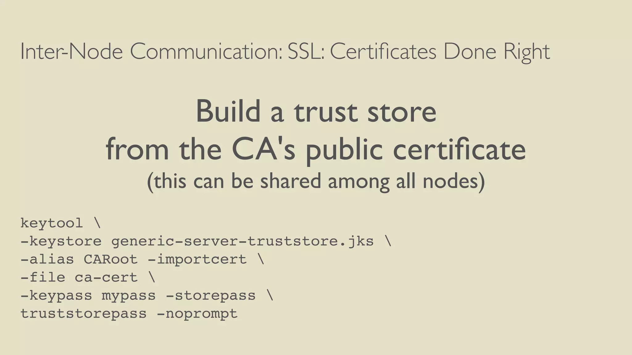 Inter-Node Communication: SSL: Certiﬁcates Done Right
Build a trust store
from the CA's public certiﬁcate
(this can be shared among all nodes)
keytool 
-keystore generic-server-truststore.jks 
-alias CARoot -importcert 
-file ca-cert 
-keypass mypass -storepass 
truststorepass -noprompt
 